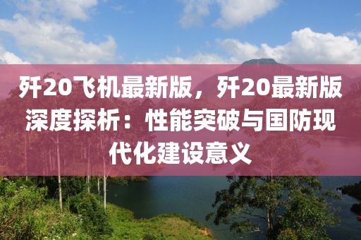 歼20飞机最新版，歼20最新版深度探析：性能突破与国防现代化建设意义