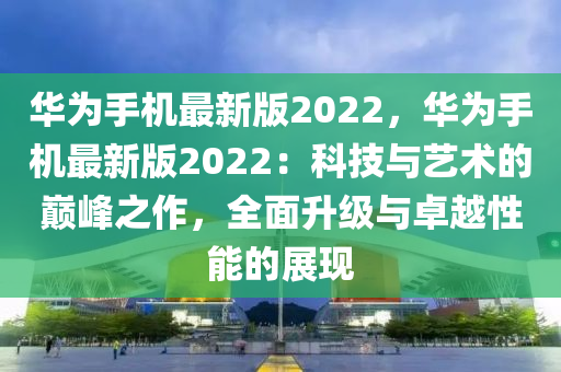 华为手机最新版2022，华为手机最新版2022：科技与艺术的巅峰之作，全面升级与卓越性能的展现