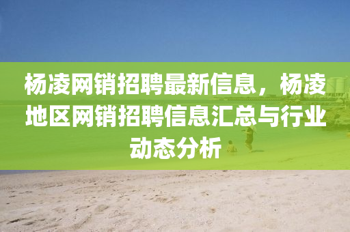 杨凌网销招聘最新信息，杨凌地区网销招聘信息汇总与行业动态分析