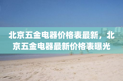北京五金电器价格表最新，北京五金电器最新价格表曝光
