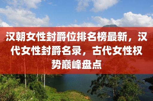 汉朝女性封爵位排名榜最新，汉代女性封爵名录，古代女性权势巅峰盘点
