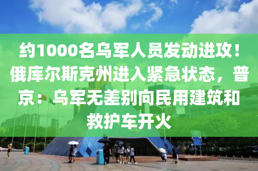 约1000名乌军人员发动进攻！俄库尔斯克州进入紧急状态，普京：乌军无差别向民用建筑和救护车开火