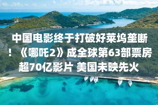 中国电影终于打破好莱坞垄断！《哪吒2》成全球第63部票房超70亿影片 美国未映先火
