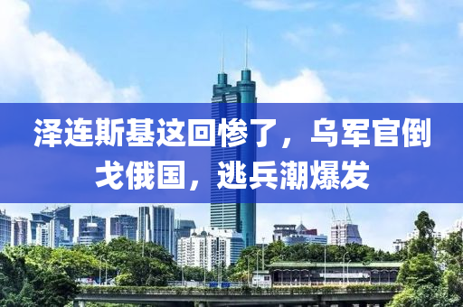泽连斯基这回惨了，乌军官倒戈俄国，逃兵潮爆发