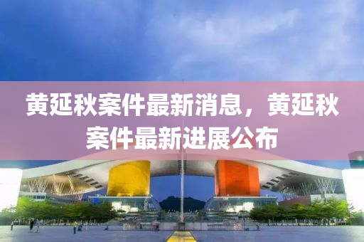 黄延秋案件最新消息，黄延秋案件最新进展公布