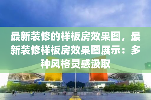 最新装修的样板房效果图，最新装修样板房效果图展示：多种风格灵感汲取