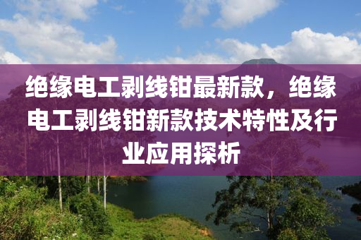 绝缘电工剥线钳最新款，绝缘电工剥线钳新款技术特性及行业应用探析