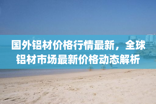 国外铝材价格行情最新，全球铝材市场最新价格动态解析