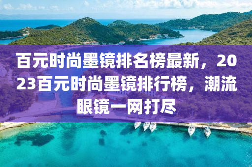 百元时尚墨镜排名榜最新，2023百元时尚墨镜排行榜，潮流眼镜一网打尽