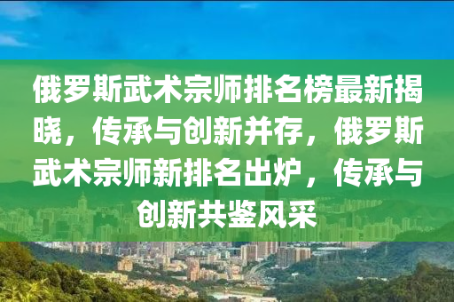 俄罗斯武术宗师排名榜最新揭晓，传承与创新并存，俄罗斯武术宗师新排名出炉，传承与创新共鉴风采