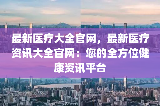 最新医疗大全官网，最新医疗资讯大全官网：您的全方位健康资讯平台