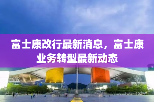 富士康改行最新消息，富士康业务转型最新动态