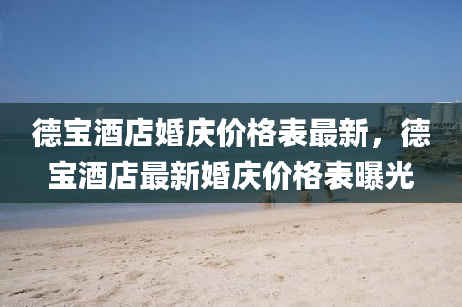 德宝酒店婚庆价格表最新，德宝酒店最新婚庆价格表曝光