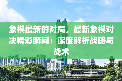 象棋最新的对局，最新象棋对决精彩瞬间：深度解析战略与战术