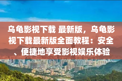 乌龟影视下载 最新版，乌龟影视下载最新版全面教程：安全、便捷地享受影视娱乐体验