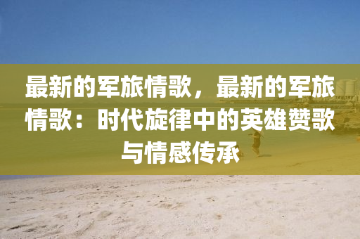 最新的军旅情歌，最新的军旅情歌：时代旋律中的英雄赞歌与情感传承