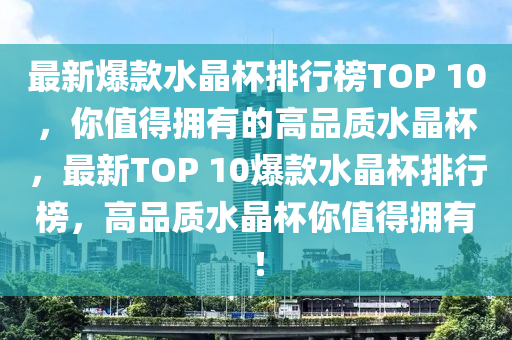 最新爆款水晶杯排行榜TOP 10，你值得拥有的高品质水晶杯，最新TOP 10爆款水晶杯排行榜，高品质水晶杯你值得拥有！