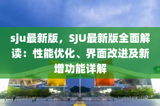 sju最新版，SJU最新版全面解读：性能优化、界面改进及新增功能详解