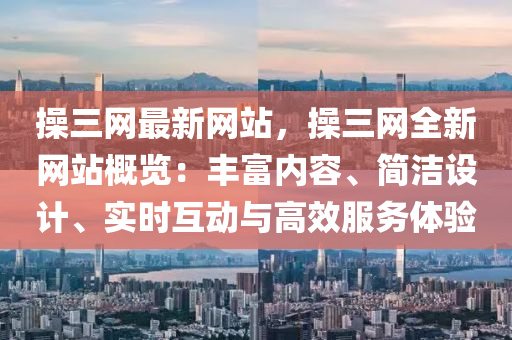 操三网最新网站，操三网全新网站概览：丰富内容、简洁设计、实时互动与高效服务体验