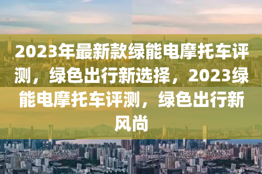 2023年最新款绿能电摩托车评测，绿色出行新选择，2023绿能电摩托车评测，绿色出行新风尚