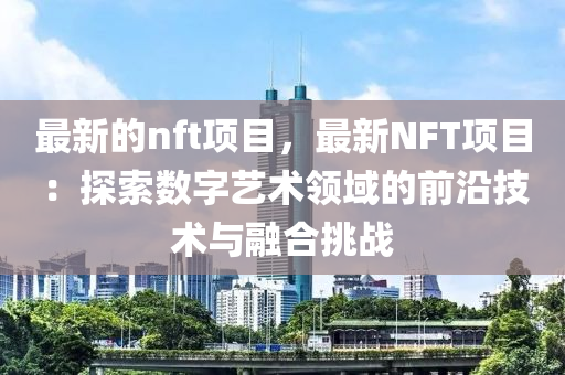 最新的nft项目，最新NFT项目：探索数字艺术领域的前沿技术与融合挑战