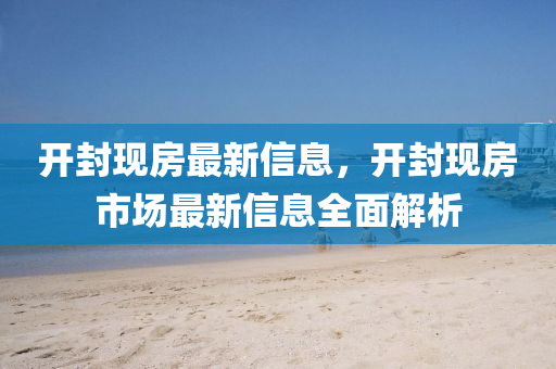开封现房最新信息，开封现房市场最新信息全面解析