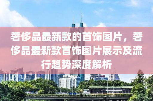 奢侈品最新款的首饰图片，奢侈品最新款首饰图片展示及流行趋势深度解析