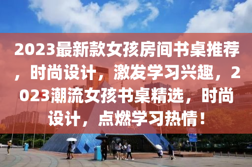 2023最新款女孩房间书桌推荐，时尚设计，激发学习兴趣，2023潮流女孩书桌精选，时尚设计，点燃学习热情！