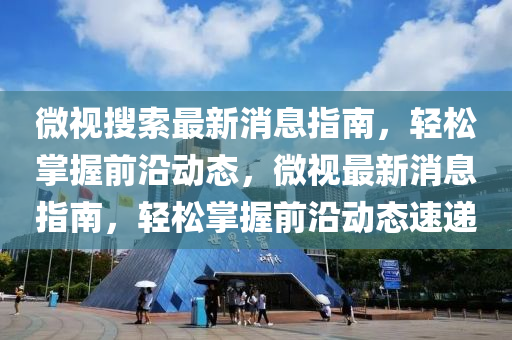 微视搜索最新消息指南，轻松掌握前沿动态，微视最新消息指南，轻松掌握前沿动态速递
