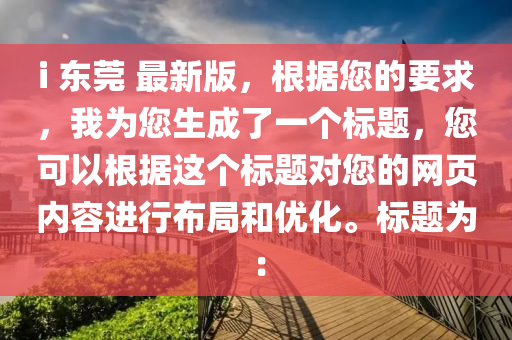 i 东莞 最新版，根据您的要求，我为您生成了一个标题，您可以根据这个标题对您的网页内容进行布局和优化。标题为：