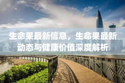 生命果最新信息，生命果最新动态与健康价值深度解析