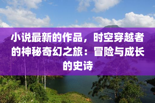 小说最新的作品，时空穿越者的神秘奇幻之旅：冒险与成长的史诗
