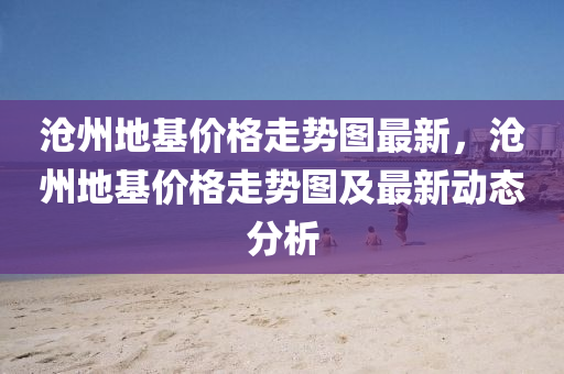 沧州地基价格走势图最新，沧州地基价格走势图及最新动态分析