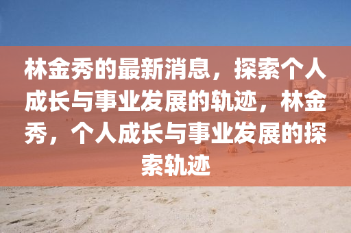 林金秀的最新消息，探索个人成长与事业发展的轨迹，林金秀，个人成长与事业发展的探索轨迹