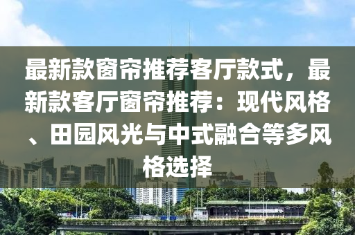 最新款窗帘推荐客厅款式，最新款客厅窗帘推荐：现代风格、田园风光与中式融合等多风格选择