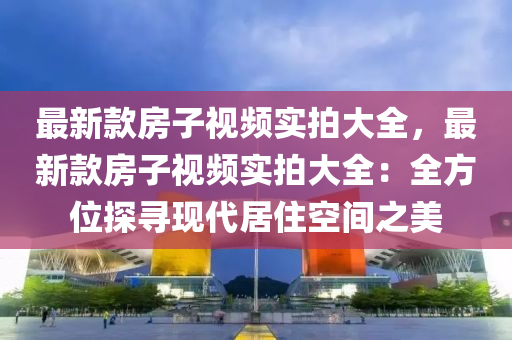 最新款房子视频实拍大全，最新款房子视频实拍大全：全方位探寻现代居住空间之美