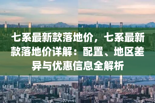 七系最新款落地价，七系最新款落地价详解：配置、地区差异与优惠信息全解析