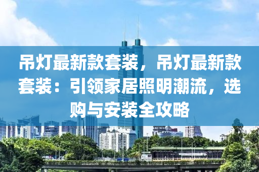 吊灯最新款套装，吊灯最新款套装：引领家居照明潮流，选购与安装全攻略