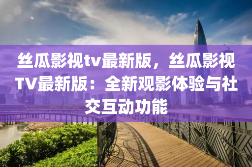 丝瓜影视tv最新版，丝瓜影视TV最新版：全新观影体验与社交互动功能
