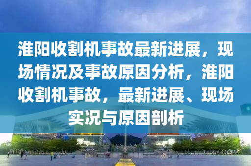 淮阳收割机事故最新进展，现场情况及事故原因分析，淮阳收割机事故，最新进展、现场实况与原因剖析