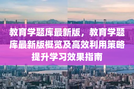 教育学题库最新版，教育学题库最新版概览及高效利用策略提升学习效果指南
