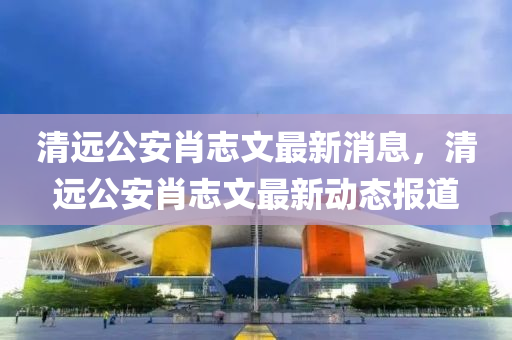 清远公安肖志文最新消息，清远公安肖志文最新动态报道