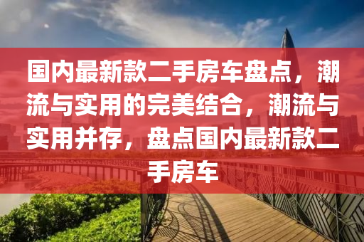 国内最新款二手房车盘点，潮流与实用的完美结合，潮流与实用并存，盘点国内最新款二手房车