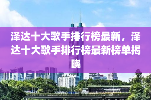 泽达十大歌手排行榜最新，泽达十大歌手排行榜最新榜单揭晓