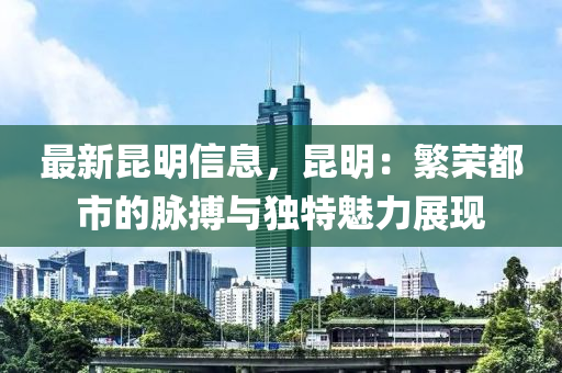 最新昆明信息，昆明：繁荣都市的脉搏与独特魅力展现