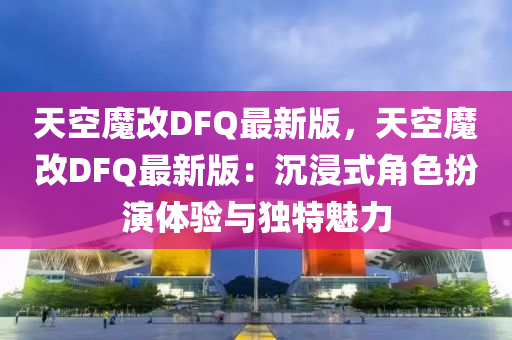 天空魔改DFQ最新版，天空魔改DFQ最新版：沉浸式角色扮演体验与独特魅力