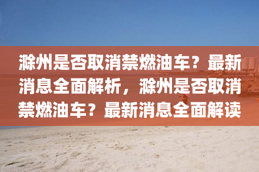 滁州是否取消禁燃油车？最新消息全面解析，滁州是否取消禁燃油车？最新消息全面解读