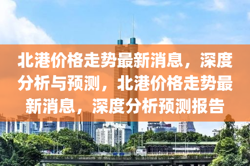 北港价格走势最新消息，深度分析与预测，北港价格走势最新消息，深度分析预测报告