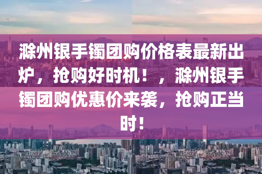 滁州银手镯团购价格表最新出炉，抢购好时机！，滁州银手镯团购优惠价来袭，抢购正当时！