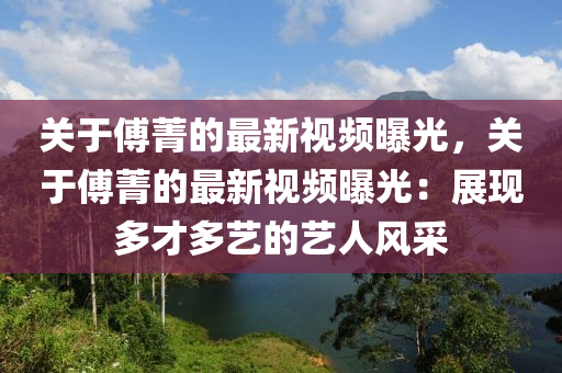 关于傅菁的最新视频曝光，关于傅菁的最新视频曝光：展现多才多艺的艺人风采
